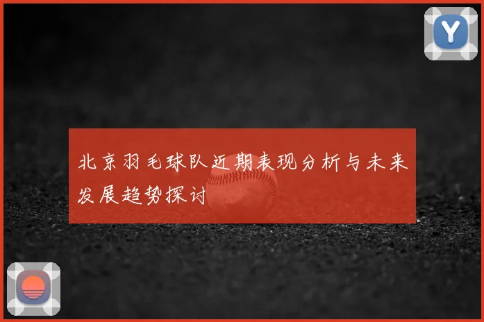 北京羽毛球队近期表现分析与未来发展趋势探讨