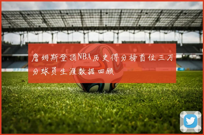 詹姆斯登顶NBA历史得分榜首位三万分球员生涯数据回顾