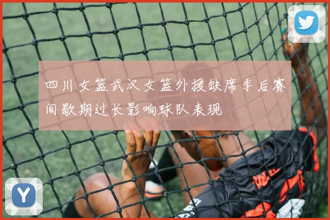 四川女篮武汉女篮外援缺席季后赛间歇期过长影响球队表现