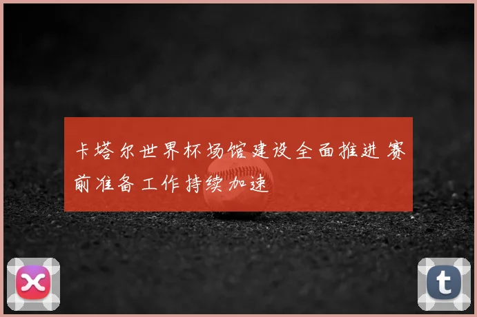 卡塔尔世界杯场馆建设全面推进 赛前准备工作持续加速