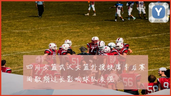 四川女篮武汉女篮外援缺席季后赛间歇期过长影响球队表现