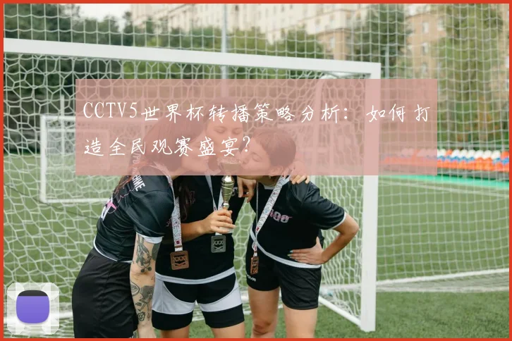 CCTV5世界杯转播策略分析:如何打造全民观赛盛宴?