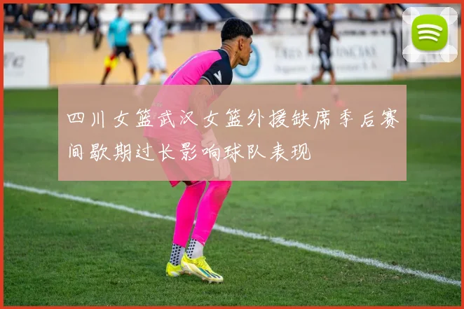 四川女篮武汉女篮外援缺席季后赛间歇期过长影响球队表现