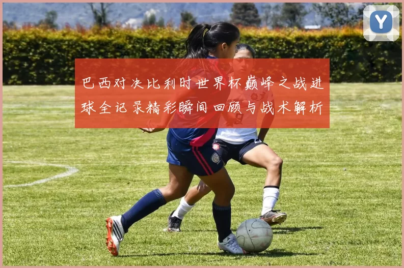 巴西对决比利时世界杯巅峰之战进球全记录精彩瞬间回顾与战术解析
