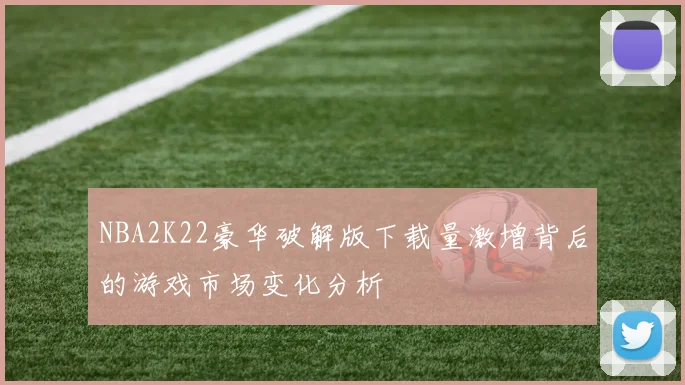 NBA2K22豪华破解版下载量激增背后的游戏市场变化分析