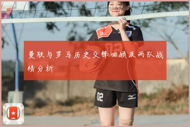 曼联与罗马历史交锋回顾及两队战绩分析