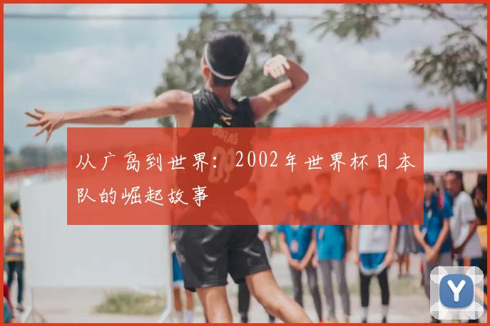 从广岛到世界：2002年世界杯日本队的崛起故事