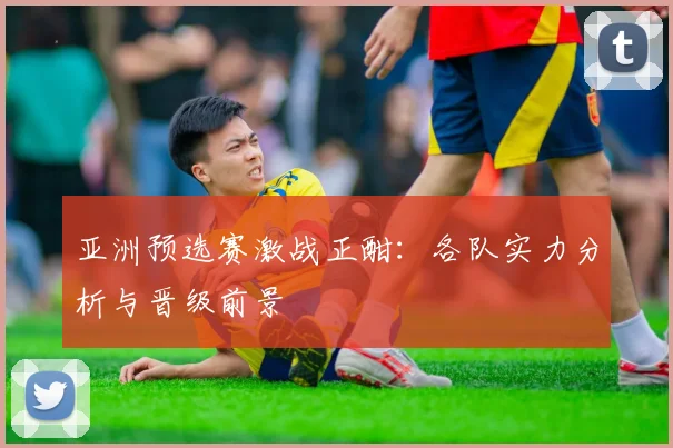 亚洲预选赛激战正酣：各队实力分析与晋级前景