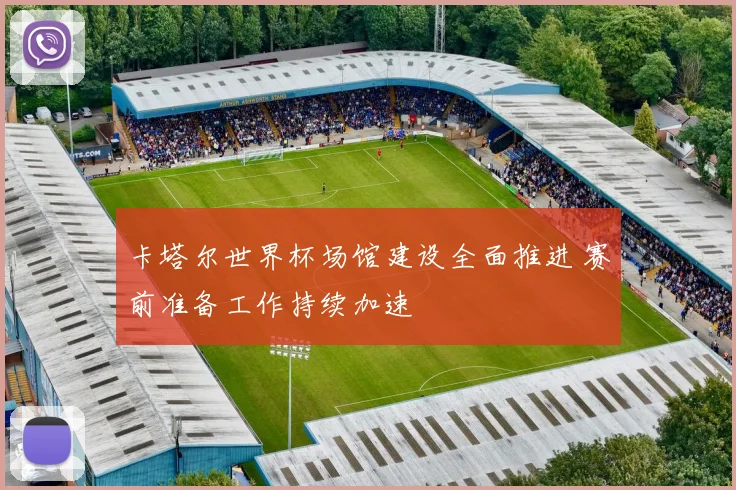 卡塔尔世界杯场馆建设全面推进 赛前准备工作持续加速