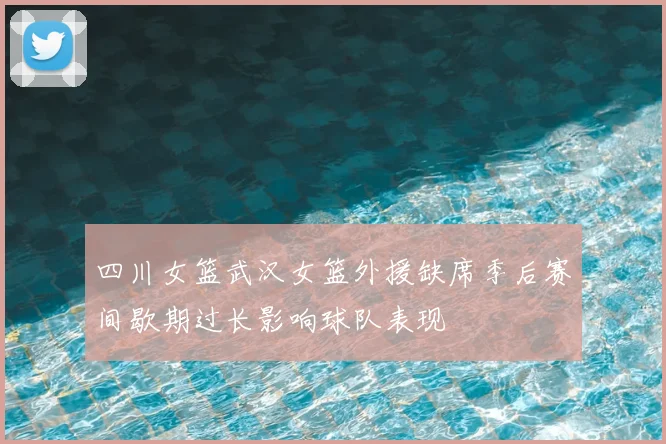 四川女篮武汉女篮外援缺席季后赛间歇期过长影响球队表现