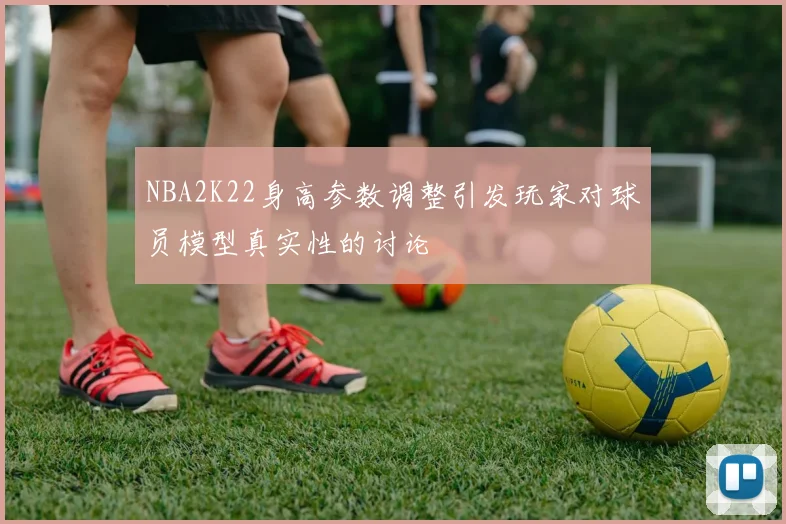 NBA2K22身高参数调整引发玩家对球员模型真实性的讨论