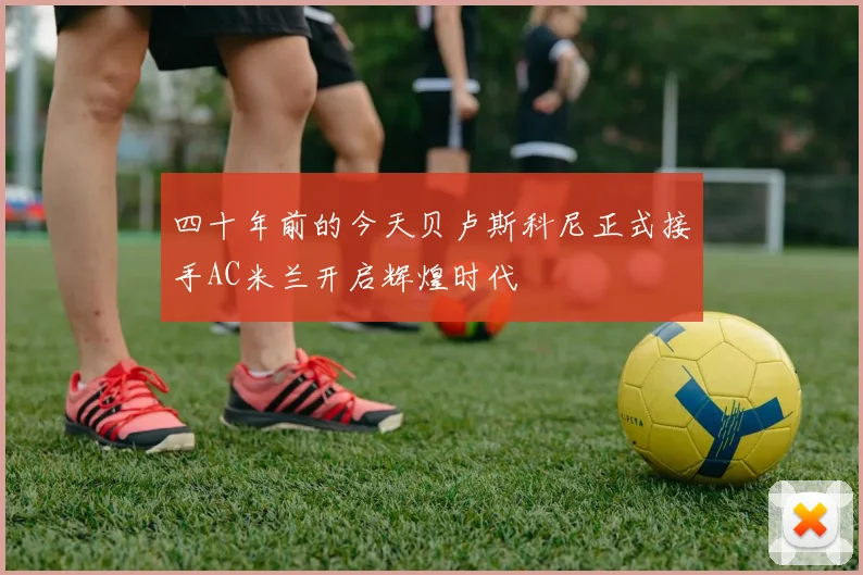 四十年前的今天贝卢斯科尼正式接手AC米兰开启辉煌时代