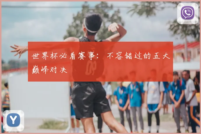 世界杯必看赛事：不容错过的五大巅峰对决