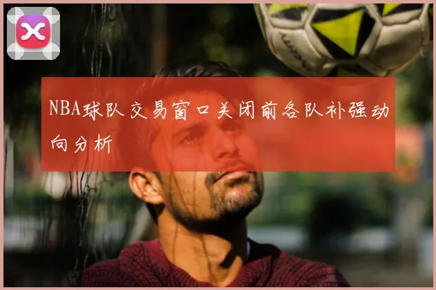 NBA球队交易窗口关闭前各队补强动向分析