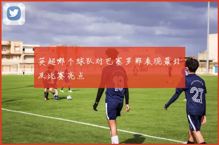 英超哪个球队对巴塞罗那表现最好及比赛亮点