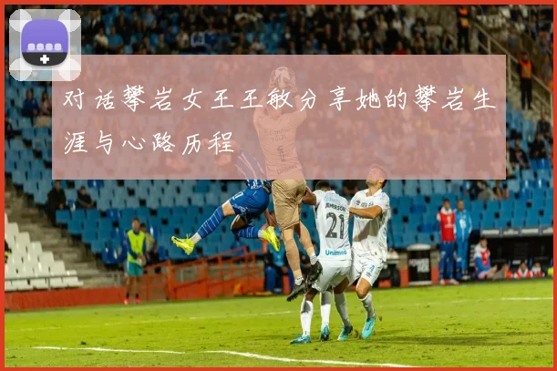 对话攀岩女王王敏分享她的攀岩生涯与心路历程