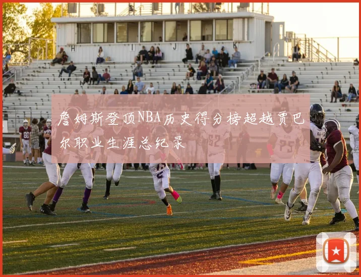 詹姆斯登顶NBA历史得分榜超越贾巴尔职业生涯总纪录