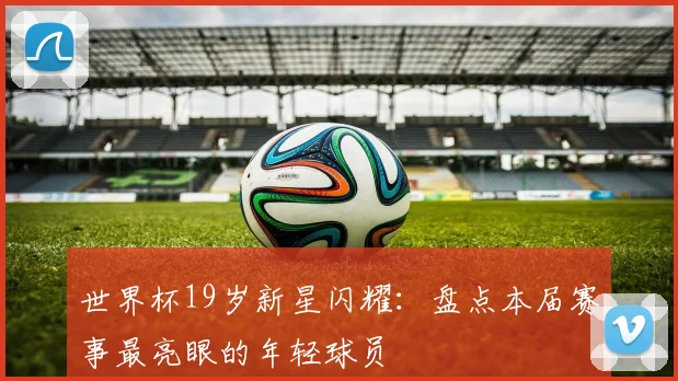 世界杯19岁新星闪耀：盘点本届赛事最亮眼的年轻球员