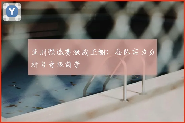 亚洲预选赛激战正酣：各队实力分析与晋级前景