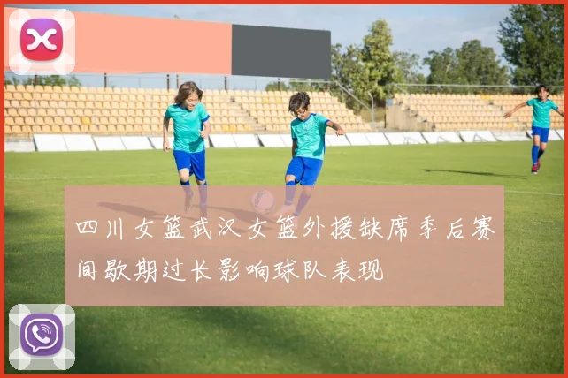 四川女篮武汉女篮外援缺席季后赛间歇期过长影响球队表现