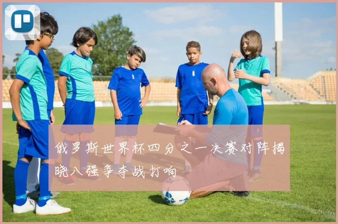 俄罗斯世界杯四分之一决赛对阵揭晓八强争夺战打响