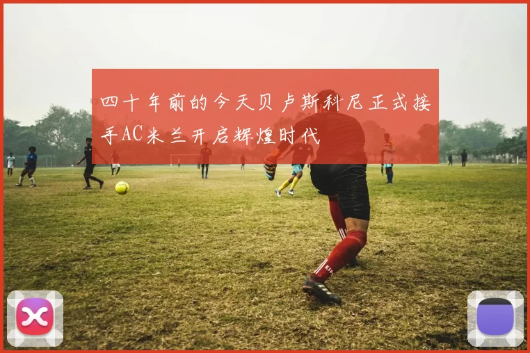 四十年前的今天贝卢斯科尼正式接手AC米兰开启辉煌时代