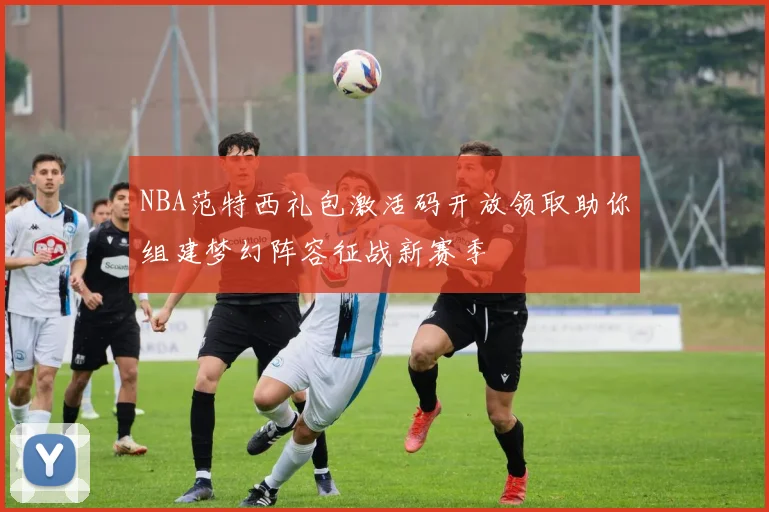 NBA范特西礼包激活码开放领取助你组建梦幻阵容征战新赛季